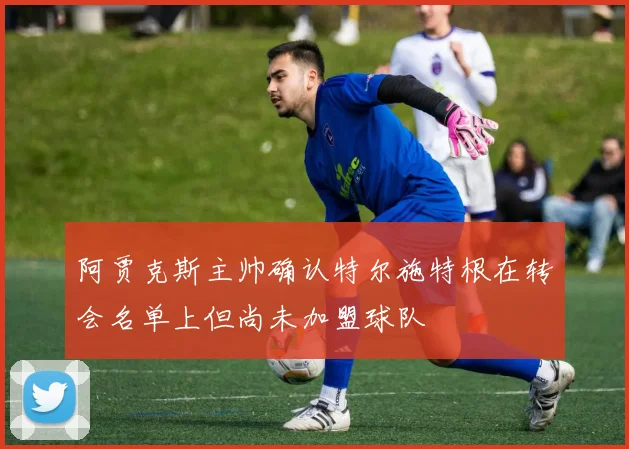 阿贾克斯主帅确认特尔施特根在转会名单上但尚未加盟球队