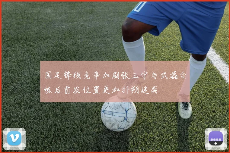 国足锋线竞争加剧张玉宁与武磊合练后首发位置更加扑朔迷离