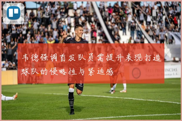 韦德强调首发队员需提升表现打造球队的侵略性与紧迫感