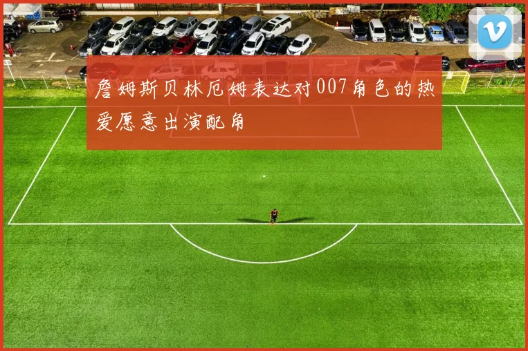 詹姆斯贝林厄姆表达对007角色的热爱愿意出演配角