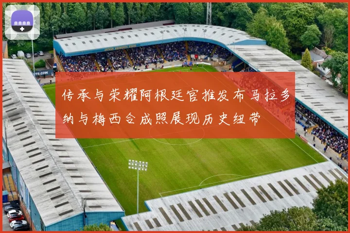 传承与荣耀阿根廷官推发布马拉多纳与梅西合成照展现历史纽带