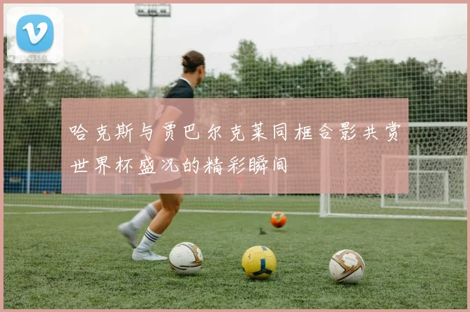 哈克斯与贾巴尔克莱同框合影共赏世界杯盛况的精彩瞬间
