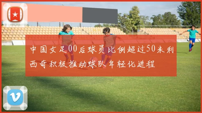 中国女足00后球员比例超过50米利西奇积极推动球队年轻化进程