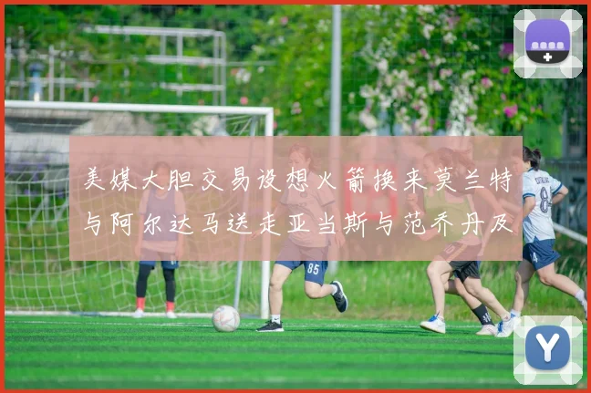 美媒大胆交易设想火箭换来莫兰特与阿尔达马送走亚当斯与范乔丹及两个选秀权