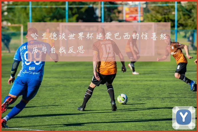 哈兰德谈世界杯逆袭巴西的惊喜经历与自我反思