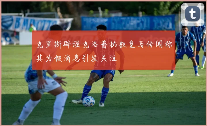 克罗斯辟谣克洛普执教皇马传闻称其为假消息引发关注