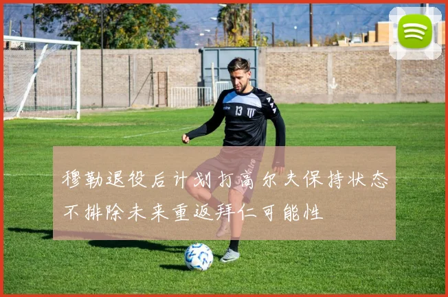 穆勒退役后计划打高尔夫保持状态不排除未来重返拜仁可能性