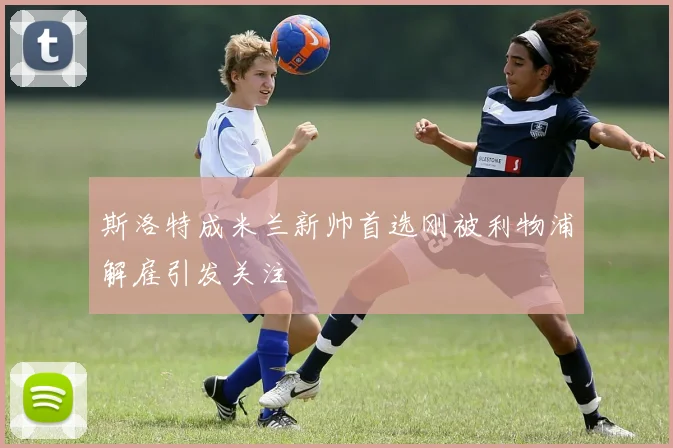 斯洛特成米兰新帅首选刚被利物浦解雇引发关注