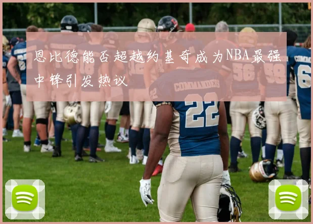 恩比德能否超越约基奇成为NBA最强中锋引发热议