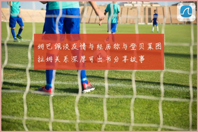 姆巴佩谈友情与经历称与登贝莱图拉姆关系深厚可出书分享故事