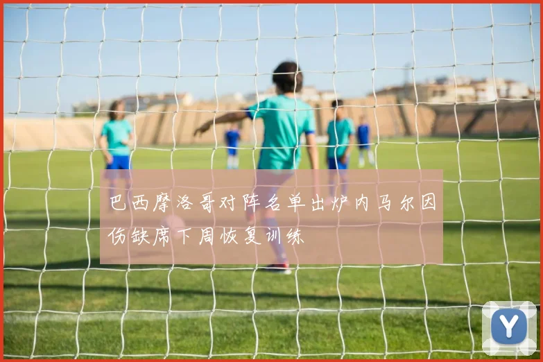 巴西摩洛哥对阵名单出炉内马尔因伤缺席下周恢复训练