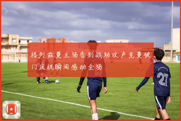 格列兹曼主场告别战助攻卢克曼破门庆祝瞬间感动全场