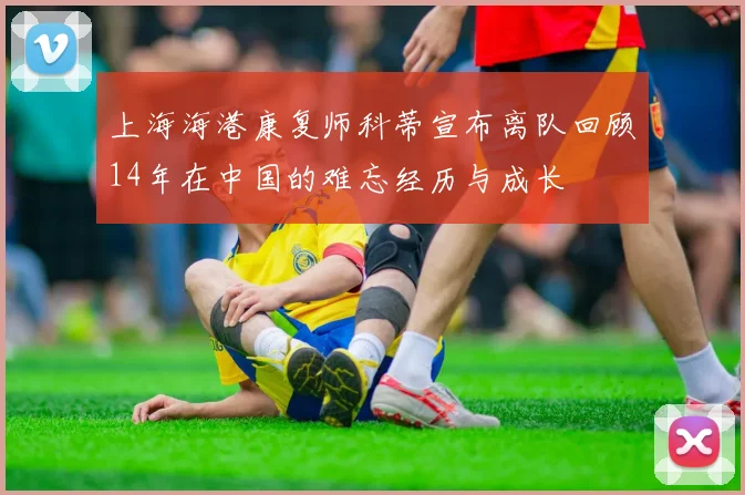 上海海港康复师科蒂宣布离队回顾14年在中国的难忘经历与成长