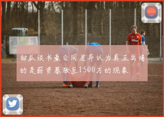 甜瓜谈书豪合同差异认为真正离谱的是薪资暴涨至1500万的现象