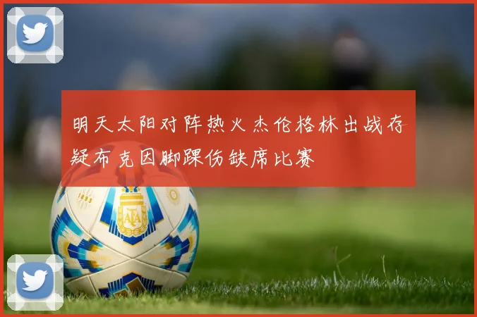 明天太阳对阵热火杰伦格林出战存疑布克因脚踝伤缺席比赛